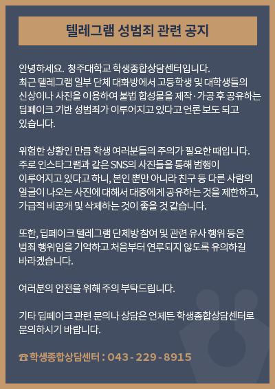 텔레그램 성범죄 관련 공지

안녕하세요.  청주대학교 학생종합상담센터입니다.
최근 텔레그램 일부 단체 대화방에서 고등학생 및 대학생들의 신상이나 사진을 이용하여 불법 합성물을 제작·가공 후 공유하는 딥페이크 기반 성범죄가 이루어지고 있다고 언론 보도 되고 있습니다.

위험한 상황인 만큼 학생 여러분들의 주의가 필요한 때입니다. 주로 인스타그램과 같은 SNS의 사진들을 통해 범행이 이루어지고 있다고 하니, 본인 뿐만 아니라 친구 등 다른 사람의 얼굴이 나오는 사진에 대해서 대중에게 공유하는 것을 제한하고, 가급적 비공개 및 삭제하는 것이 좋을 것 같습니다. 

또한, 딥페이크 텔레그램 단체방 참여 및 관련 유사 행위 등은 범죄 행위임을 기억하고 처음부터 연루되지 않도록 유의하길 바라겠습니다. 

여러분의 안전을 위해 주의 부탁드립니다.

기타 딥페이크 관련 문의나 상담은 언제든 학생종합상담센터로 문의하시기 바랍니다.

학생종합상담센터：０４３-２２９-８９１５